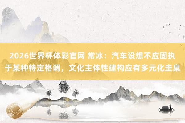 2026世界杯体彩官网 常冰：汽车设想不应固执于某种特定格调，文化主体性建构应有多元化圭臬