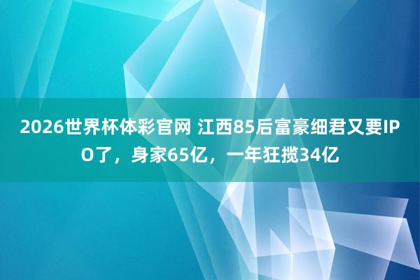 2026世界杯体彩官网 江西85后富豪细君又要IPO了，身家65亿，一年狂揽34亿
