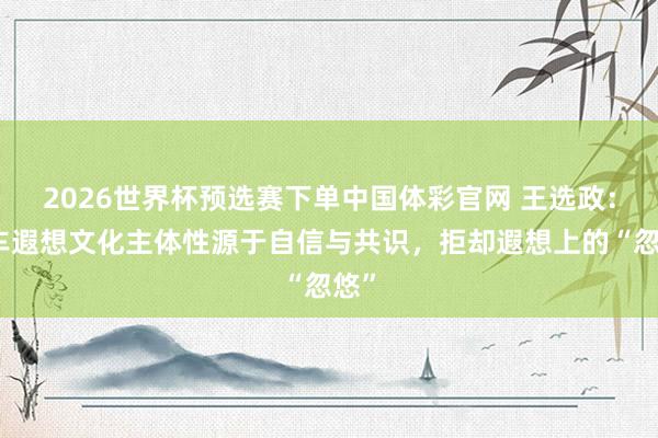 2026世界杯预选赛下单中国体彩官网 王选政：汽车遐想文化主体性源于自信与共识，拒却遐想上的“忽悠”
