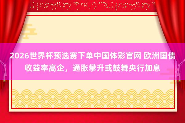 2026世界杯预选赛下单中国体彩官网 欧洲国债收益率高企，通胀攀升或鼓舞央行加息