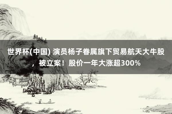 世界杯(中国) 演员杨子眷属旗下贸易航天大牛股，被立案！股价一年大涨超300%