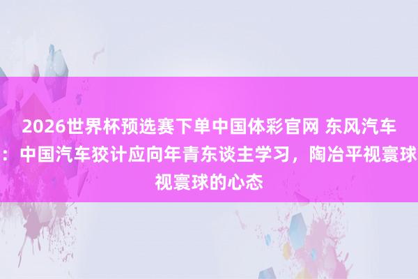 2026世界杯预选赛下单中国体彩官网 东风汽车张永亮：中国汽车狡计应向年青东谈主学习，陶冶平视寰球的心态