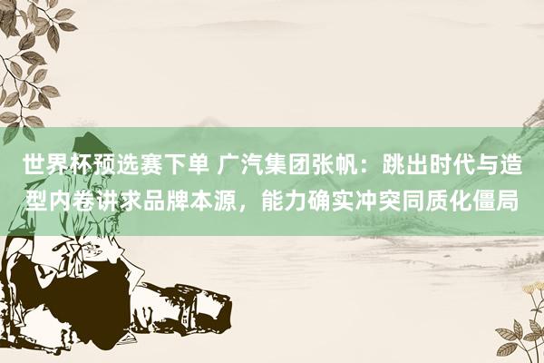 世界杯预选赛下单 广汽集团张帆：跳出时代与造型内卷讲求品牌本源，能力确实冲突同质化僵局