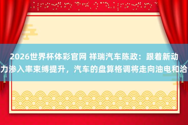 2026世界杯体彩官网 祥瑞汽车陈政：跟着新动力渗入率束缚提升，汽车的盘算格调将走向油电和洽