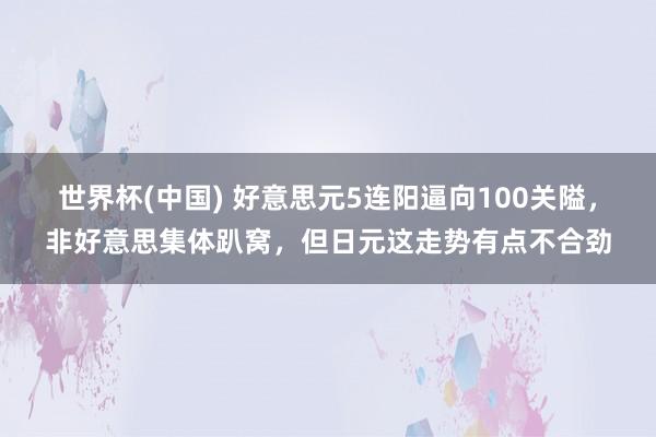 世界杯(中国) 好意思元5连阳逼向100关隘，非好意思集体趴窝，但日元这走势有点不合劲