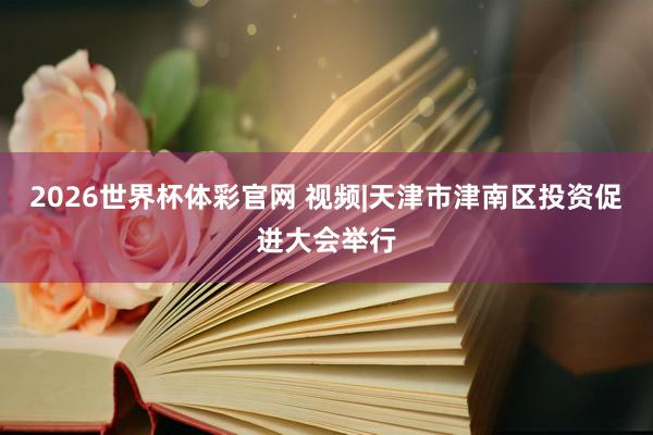 2026世界杯体彩官网 视频|天津市津南区投资促进大会举行