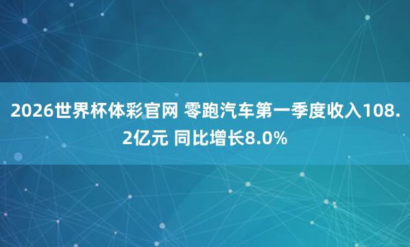2026世界杯体彩官网 零跑汽车第一季度收入108.2亿元 同比增长8.0%