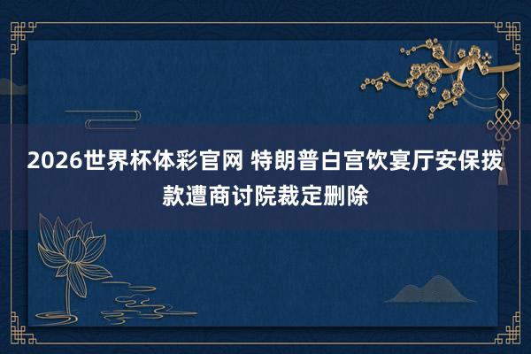 2026世界杯体彩官网 特朗普白宫饮宴厅安保拨款遭商讨院裁定删除