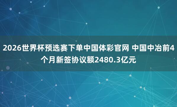 2026世界杯预选赛下单中国体彩官网 中国中冶前4个月新签协议额2480.3亿元