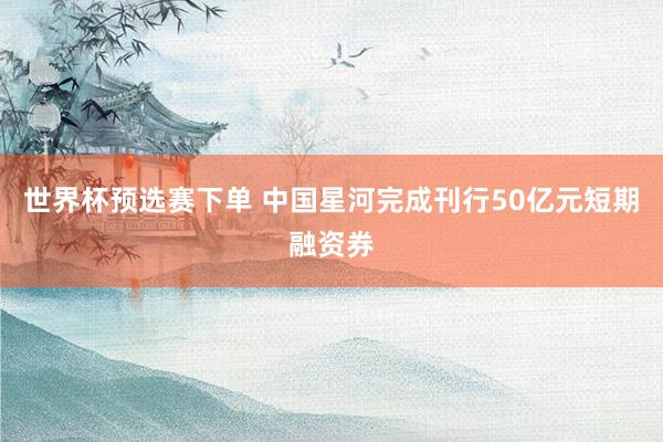 世界杯预选赛下单 中国星河完成刊行50亿元短期融资券