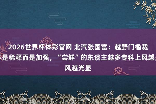 2026世界杯体彩官网 北汽张国富：越野门槛裁减不是稀释而是加强，“尝鲜”的东谈主越多专科上风越光显