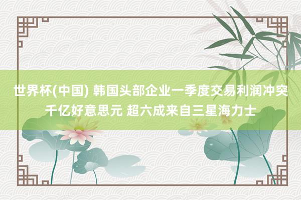 世界杯(中国) 韩国头部企业一季度交易利润冲突千亿好意思元 超六成来自三星海力士
