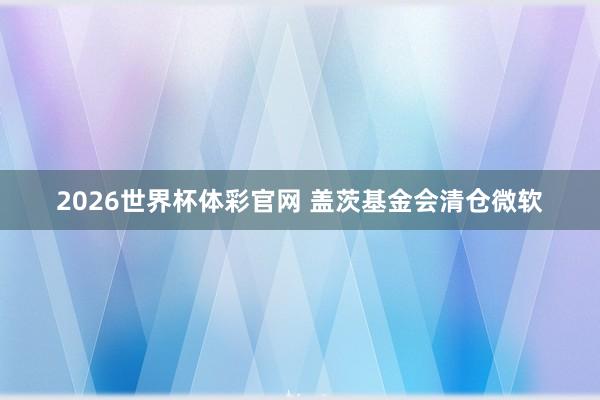 2026世界杯体彩官网 盖茨基金会清仓微软