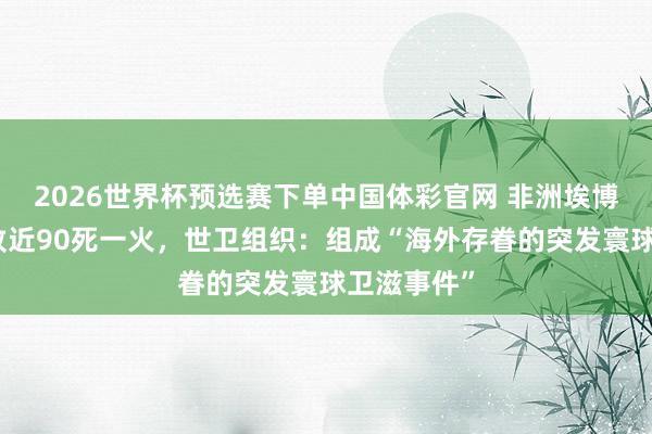 2026世界杯预选赛下单中国体彩官网 非洲埃博拉疫情已致近90死一火，世卫组织：组成“海外存眷的突发寰球卫滋事件”