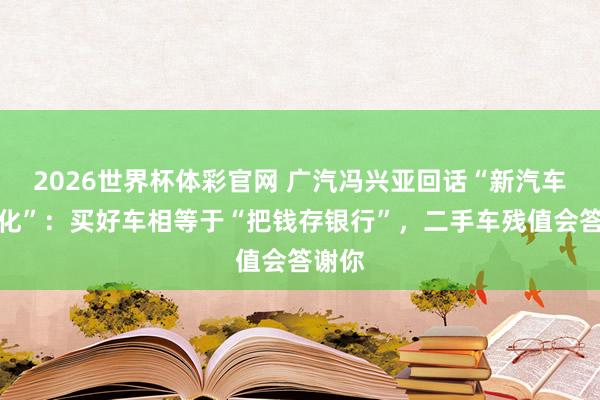 2026世界杯体彩官网 广汽冯兴亚回话“新汽车快消化”：买好车相等于“把钱存银行”，二手车残值会答谢你