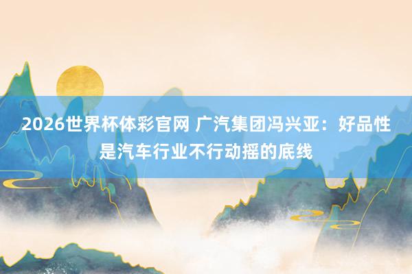2026世界杯体彩官网 广汽集团冯兴亚：好品性是汽车行业不行动摇的底线