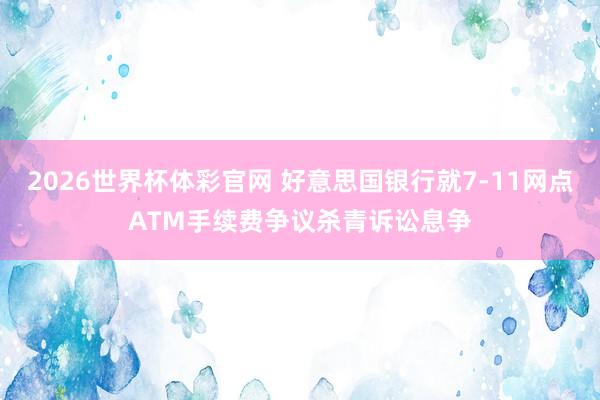 2026世界杯体彩官网 好意思国银行就7-11网点ATM手续费争议杀青诉讼息争