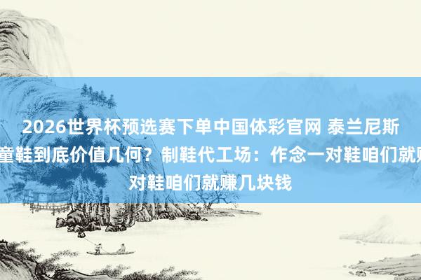 2026世界杯预选赛下单中国体彩官网 泰兰尼斯1879元童鞋到底价值几何？制鞋代工场：作念一对鞋咱们就赚几块钱