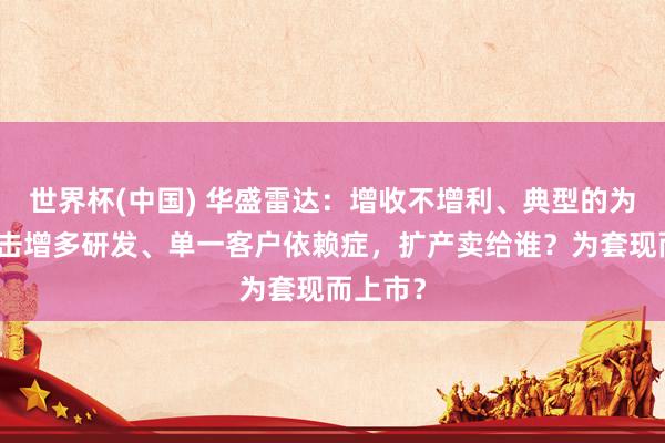 世界杯(中国) 华盛雷达：增收不增利、典型的为上市突击增多研发、单一客户依赖症，扩产卖给谁？为套现而上市？