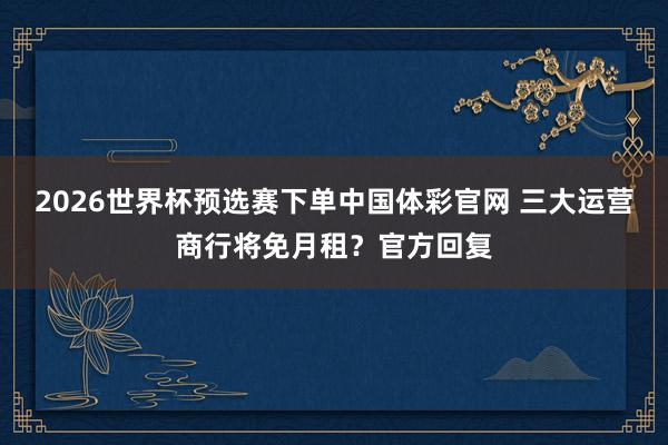 2026世界杯预选赛下单中国体彩官网 三大运营商行将免月租？官方回复