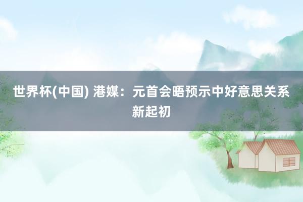 世界杯(中国) 港媒：元首会晤预示中好意思关系新起初