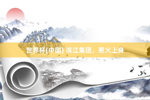 世界杯(中国) 滨江集团，惹火上身