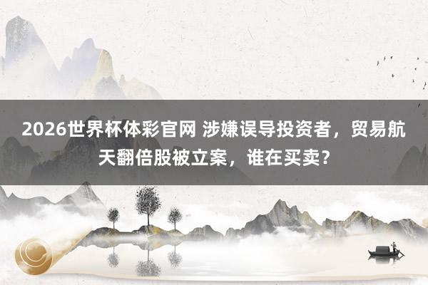 2026世界杯体彩官网 涉嫌误导投资者，贸易航天翻倍股被立案，谁在买卖？