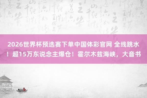 2026世界杯预选赛下单中国体彩官网 全线跳水！超15万东说念主爆仓！霍尔木兹海峡，大音书