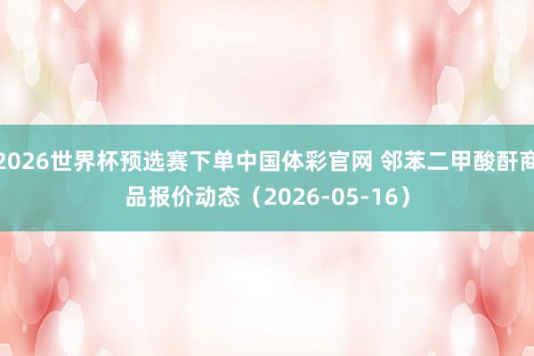 2026世界杯预选赛下单中国体彩官网 邻苯二甲酸酐商品报价动态（2026-05-16）