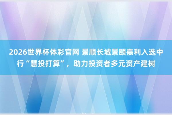 2026世界杯体彩官网 景顺长城景颐嘉利入选中行“慧投打算”，助力投资者多元资产建树