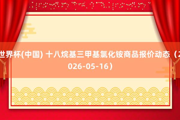 世界杯(中国) 十八烷基三甲基氯化铵商品报价动态（2026-05-16）