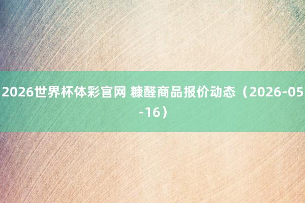 2026世界杯体彩官网 糠醛商品报价动态（2026-05-16）