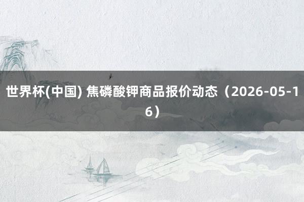 世界杯(中国) 焦磷酸钾商品报价动态（2026-05-16）