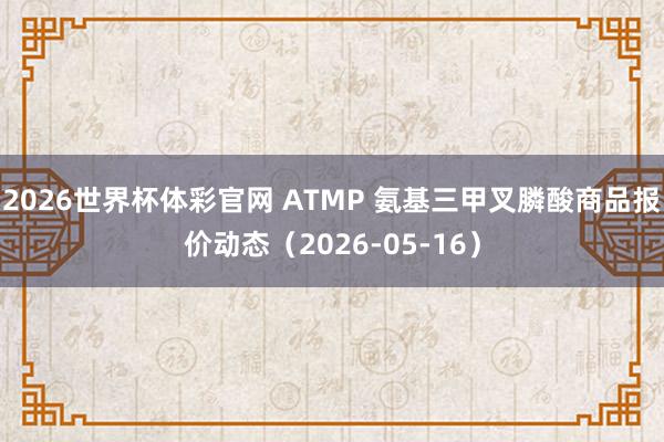 2026世界杯体彩官网 ATMP 氨基三甲叉膦酸商品报价动态（2026-05-16）