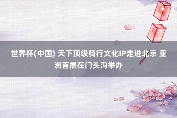 世界杯(中国) 天下顶级骑行文化IP走进北京 亚洲首展在门头沟举办
