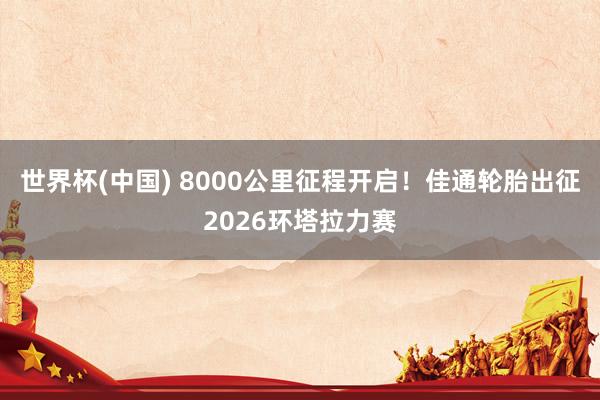 世界杯(中国) 8000公里征程开启！佳通轮胎出征2026环塔拉力赛