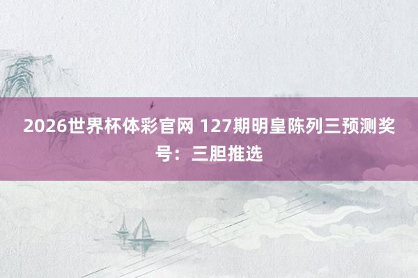 2026世界杯体彩官网 127期明皇陈列三预测奖号：三胆推选