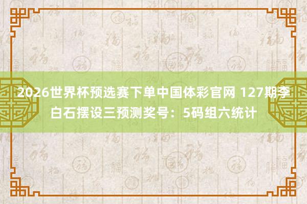 2026世界杯预选赛下单中国体彩官网 127期李白石摆设三预测奖号：5码组六统计