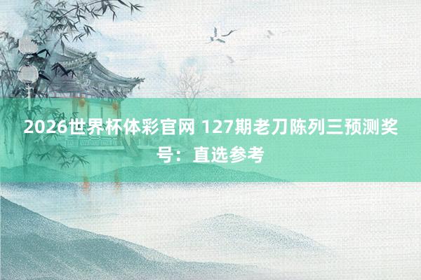 2026世界杯体彩官网 127期老刀陈列三预测奖号：直选参考