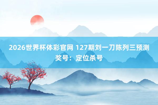 2026世界杯体彩官网 127期刘一刀陈列三预测奖号：定位杀号
