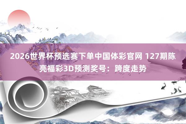 2026世界杯预选赛下单中国体彩官网 127期陈亮福彩3D预测奖号：跨度走势