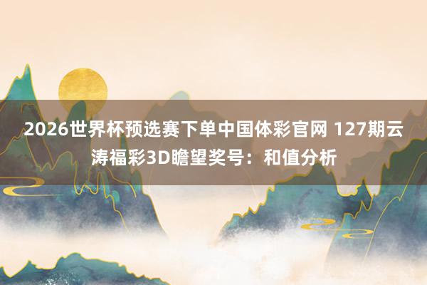 2026世界杯预选赛下单中国体彩官网 127期云涛福彩3D瞻望奖号：和值分析