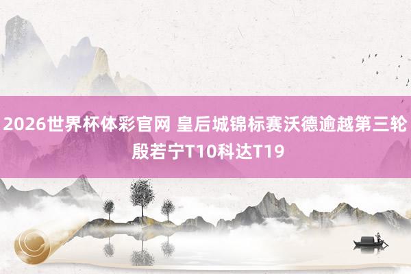 2026世界杯体彩官网 皇后城锦标赛沃德逾越第三轮 殷若宁T10科达T19