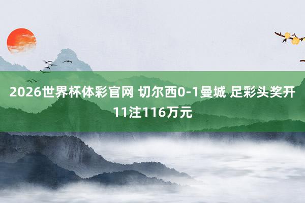 2026世界杯体彩官网 切尔西0-1曼城 足彩头奖开11注116万元