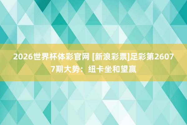 2026世界杯体彩官网 [新浪彩票]足彩第26077期大势：纽卡坐和望赢
