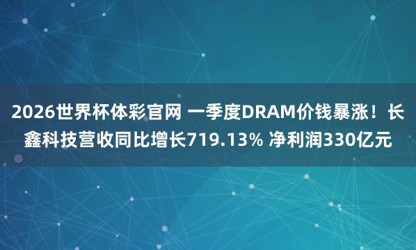 2026世界杯体彩官网 一季度DRAM价钱暴涨!长鑫科技营收同比增长719.13% 净利润330亿元
