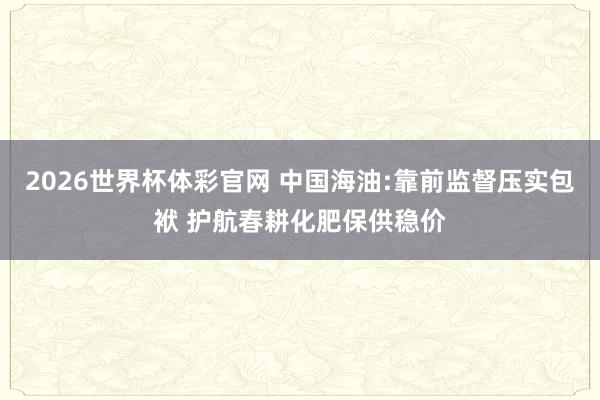 2026世界杯体彩官网 中国海油:靠前监督压实包袱 护航春耕化肥保供稳价