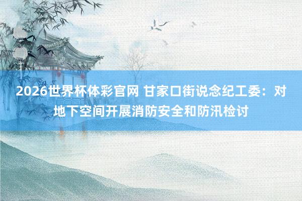 2026世界杯体彩官网 甘家口街说念纪工委：对地下空间开展消防安全和防汛检讨