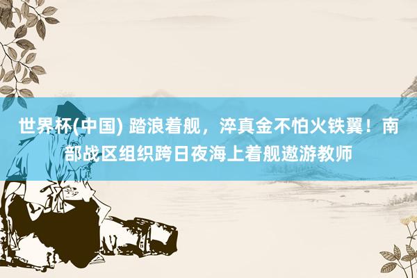 世界杯(中国) 踏浪着舰，淬真金不怕火铁翼！南部战区组织跨日夜海上着舰遨游教师