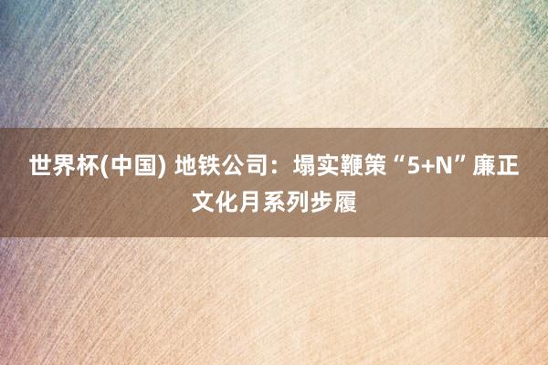 世界杯(中国) 地铁公司：塌实鞭策“5+N”廉正文化月系列步履